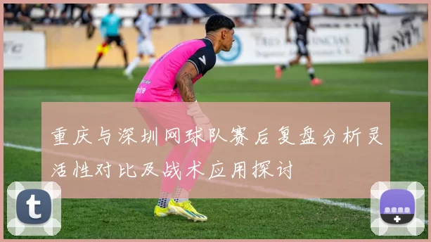 重庆与深圳网球队赛后复盘分析灵活性对比及战术应用探讨