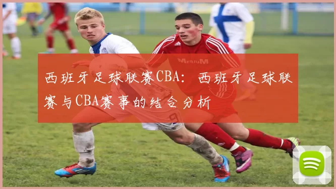 西班牙足球联赛CBA：西班牙足球联赛与CBA赛事的结合分析