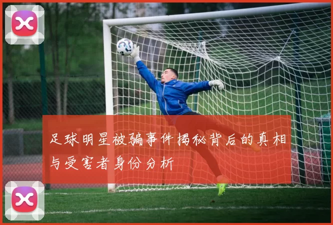 足球明星被骗事件揭秘背后的真相与受害者身份分析