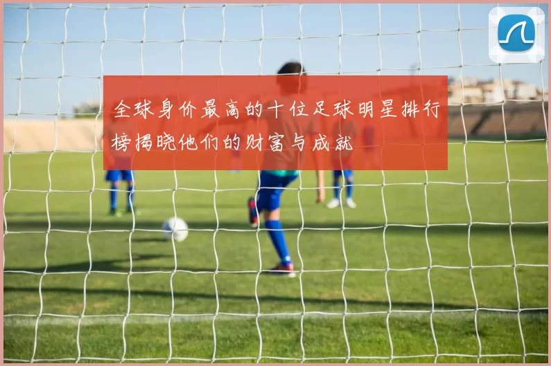 全球身价最高的十位足球明星排行榜揭晓他们的财富与成就
