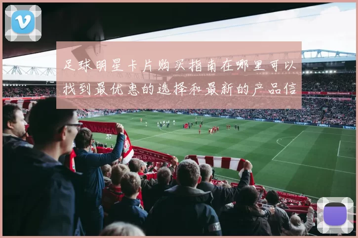 足球明星卡片购买指南在哪里可以找到最优惠的选择和最新的产品信息
