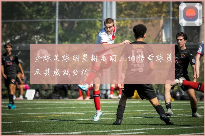 全球足球明星排名前三的传奇球员及其成就分析