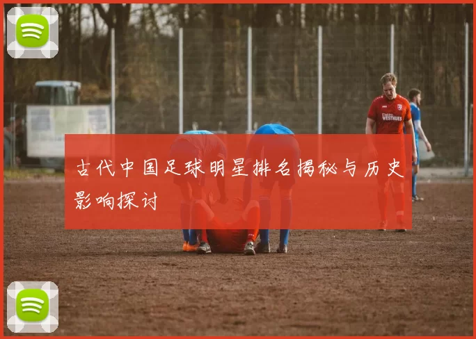 古代中国足球明星排名揭秘与历史影响探讨