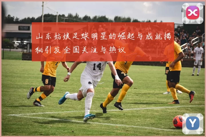 山东姑娘足球明星的崛起与成就揭秘引发全国关注与热议