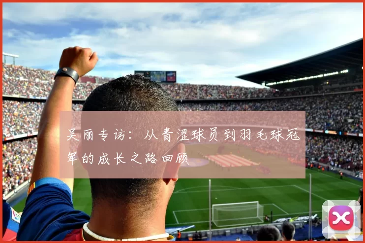 吴丽专访：从青涩球员到羽毛球冠军的成长之路回顾