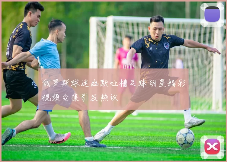 俄罗斯球迷幽默吐槽足球明星精彩视频合集引发热议