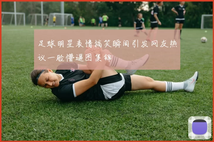 足球明星表情搞笑瞬间引发网友热议一脸懵逼图集锦