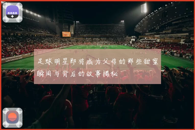 足球明星即将成为父母的那些甜蜜瞬间与背后的故事揭秘