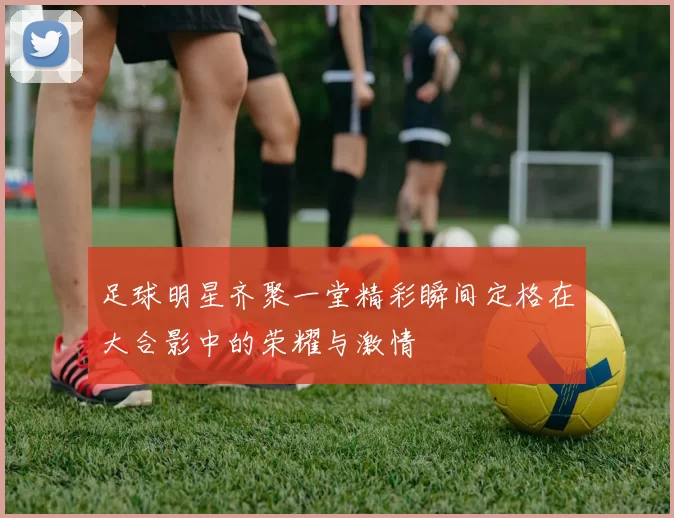 足球明星齐聚一堂精彩瞬间定格在大合影中的荣耀与激情