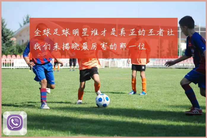 全球足球明星谁才是真正的王者让我们来揭晓最厉害的那一位