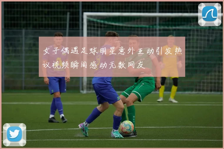 女子偶遇足球明星意外互动引发热议视频瞬间感动无数网友
