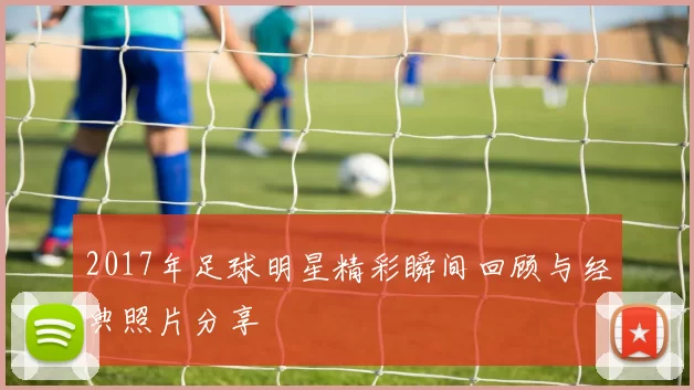 2017年足球明星精彩瞬间回顾与经典照片分享