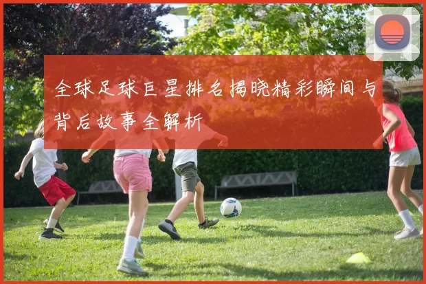 全球足球巨星排名揭晓精彩瞬间与背后故事全解析