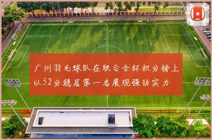 广州羽毛球队在联合会杯积分榜上以52分稳居第一名展现强劲实力