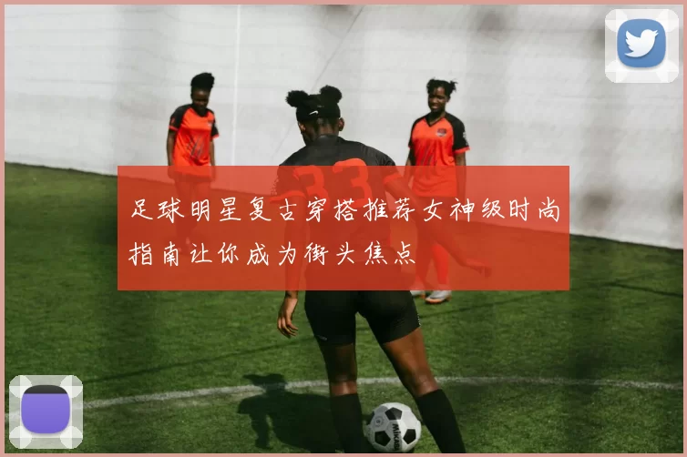 足球明星复古穿搭推荐女神级时尚指南让你成为街头焦点