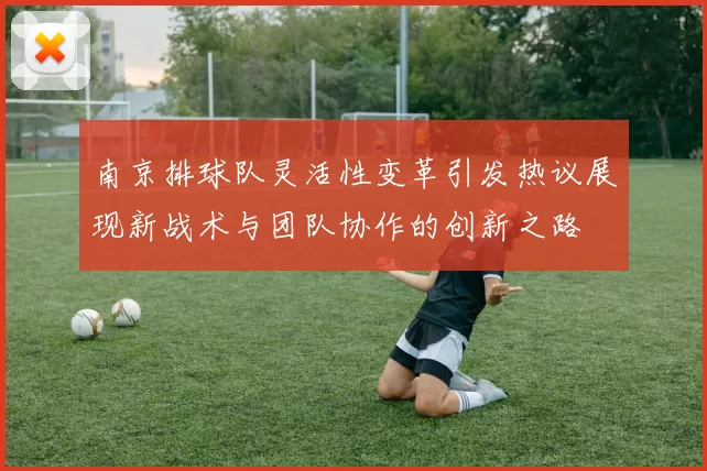 南京排球队灵活性变革引发热议展现新战术与团队协作的创新之路