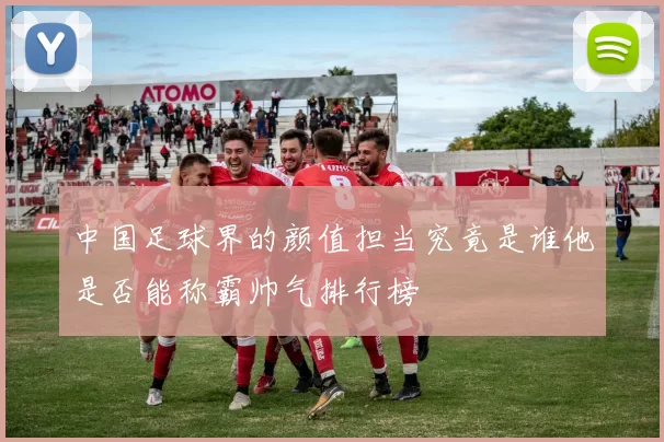 中国足球界的颜值担当究竟是谁他是否能称霸帅气排行榜