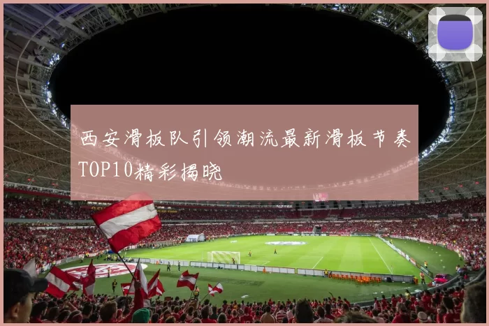 西安滑板队引领潮流最新滑板节奏TOP10精彩揭晓