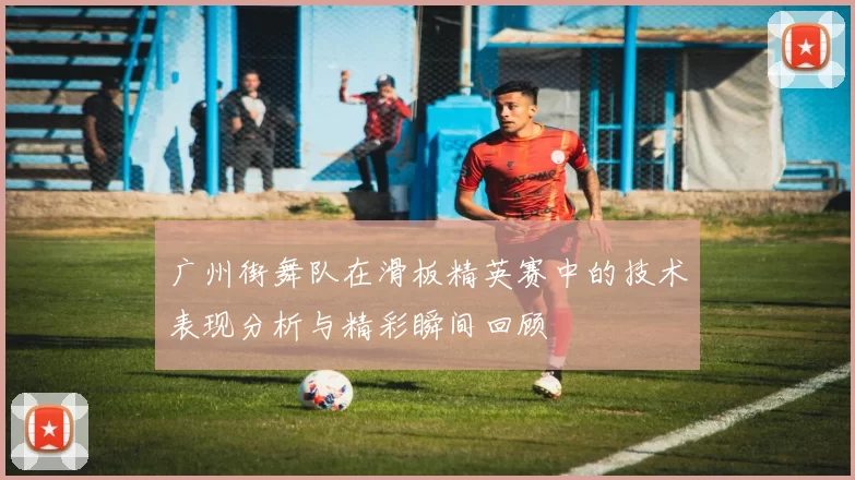 广州街舞队在滑板精英赛中的技术表现分析与精彩瞬间回顾