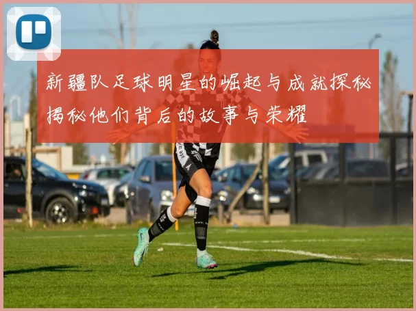 新疆队足球明星的崛起与成就探秘揭秘他们背后的故事与荣耀