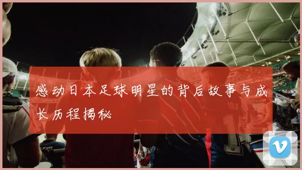 感动日本足球明星的背后故事与成长历程揭秘