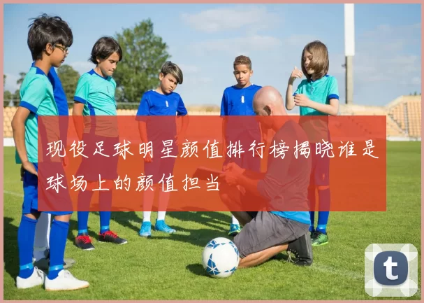 现役足球明星颜值排行榜揭晓谁是球场上的颜值担当