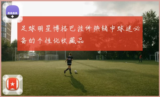足球明星博格巴挂件热销中球迷必备的个性化收藏品