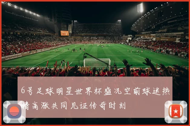 6号足球明星世界杯盛况空前球迷热情高涨共同见证传奇时刻