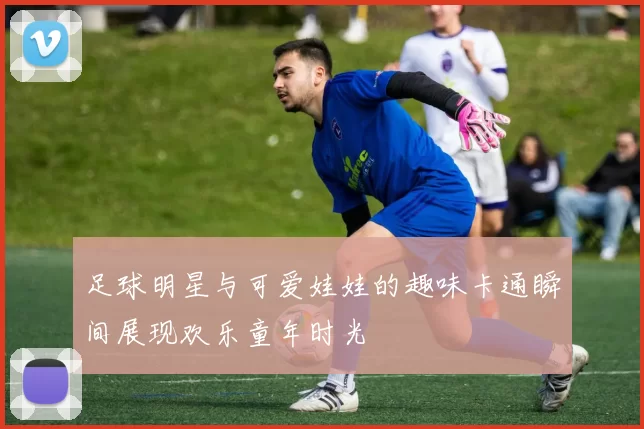足球明星与可爱娃娃的趣味卡通瞬间展现欢乐童年时光