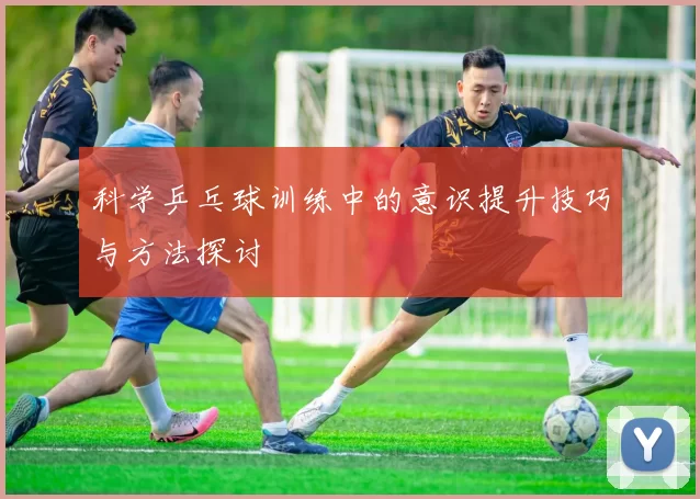 科学乒乓球训练中的意识提升技巧与方法探讨