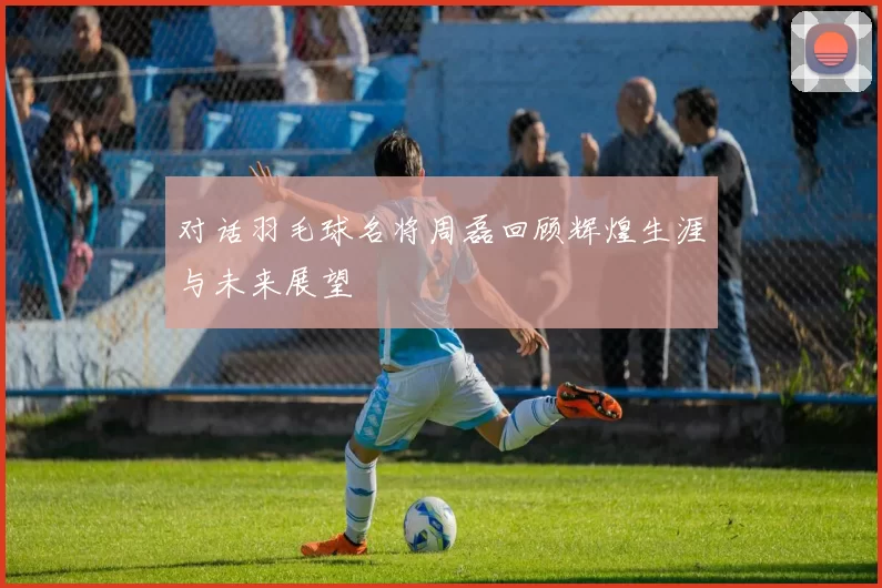 对话羽毛球名将周磊回顾辉煌生涯与未来展望