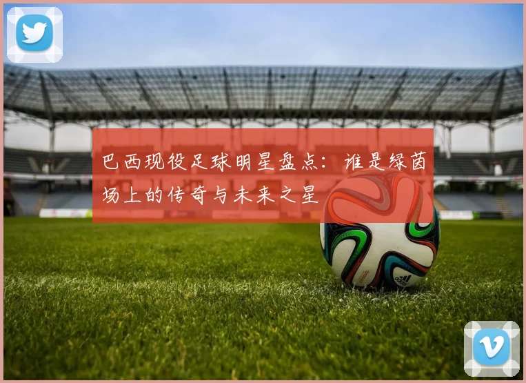 巴西现役足球明星盘点：谁是绿茵场上的传奇与未来之星